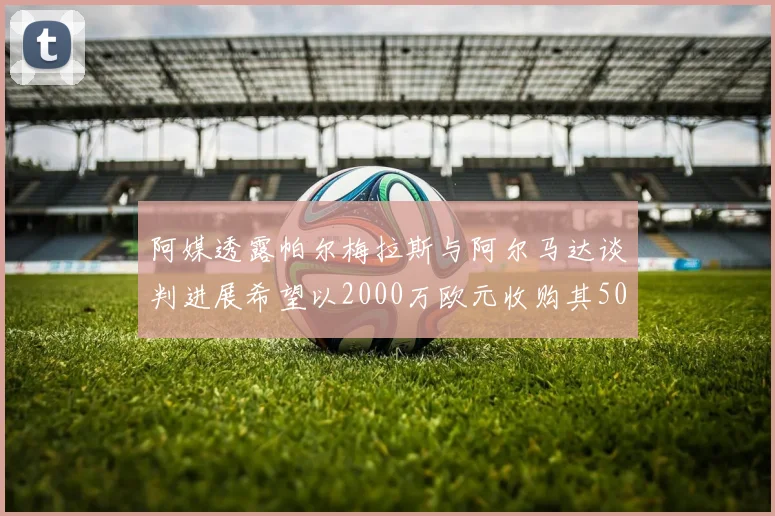 阿媒透露帕尔梅拉斯与阿尔马达谈判进展希望以2000万欧元收购其50所有权