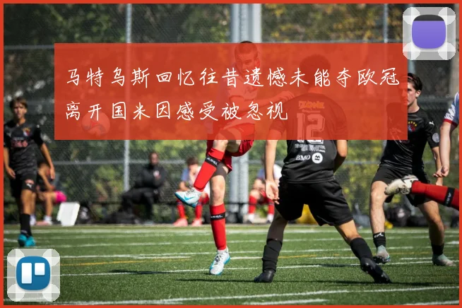 马特乌斯回忆往昔遗憾未能夺欧冠离开国米因感受被忽视