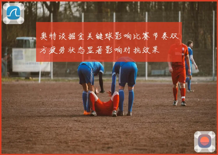 奥特谈掘金关键球影响比赛节奏双方疲劳状态显著影响对抗效果