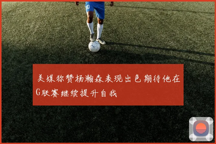 美媒称赞杨瀚森表现出色期待他在G联赛继续提升自我