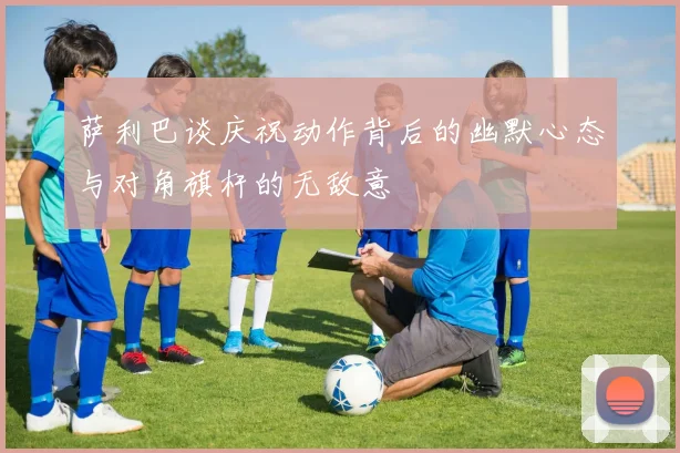 萨利巴谈庆祝动作背后的幽默心态与对角旗杆的无敌意