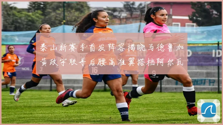 泰山新赛季首发阵容揭晓马德鲁加黄政宇联手后腰高准翼搭档阿尔瓦罗
