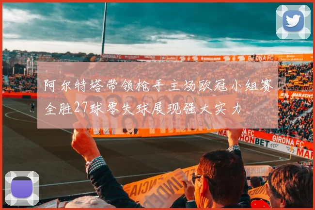 阿尔特塔带领枪手主场欧冠小组赛全胜27球零失球展现强大实力