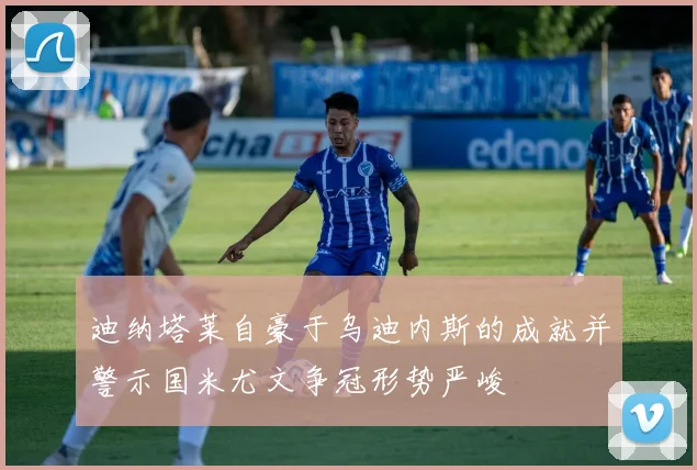 迪纳塔莱自豪于乌迪内斯的成就并警示国米尤文争冠形势严峻