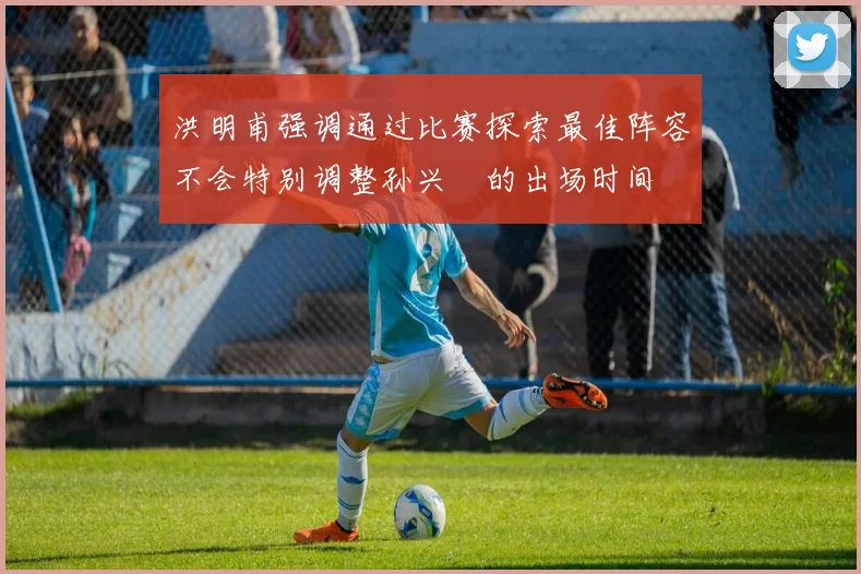 洪明甫强调通过比赛探索最佳阵容不会特别调整孙兴慜的出场时间