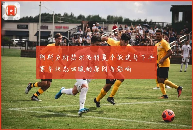 阿斯分析瑟尔洛特夏季低迷与下半赛季状态回暖的原因与影响