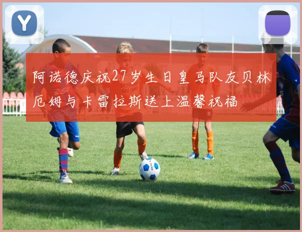 阿诺德庆祝27岁生日皇马队友贝林厄姆与卡雷拉斯送上温馨祝福