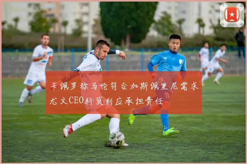 卡佩罗称马伦符合加斯佩里尼需求尤文CEO科莫利应承担责任