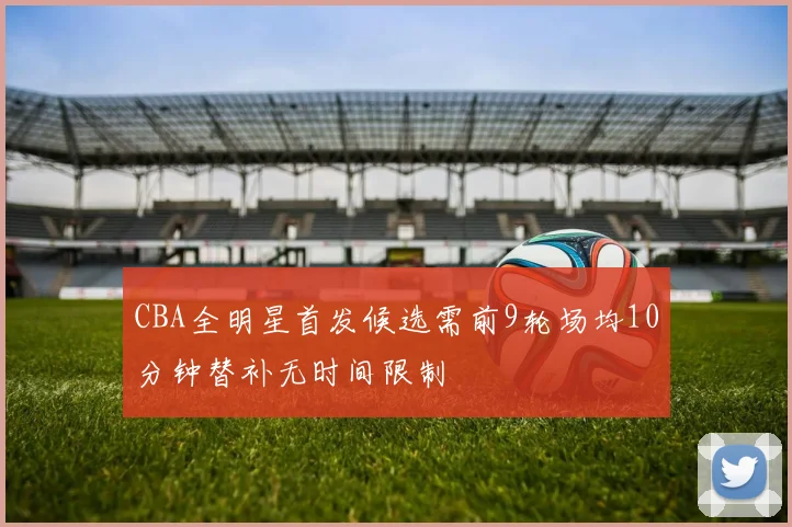 CBA全明星首发候选需前9轮场均10分钟替补无时间限制