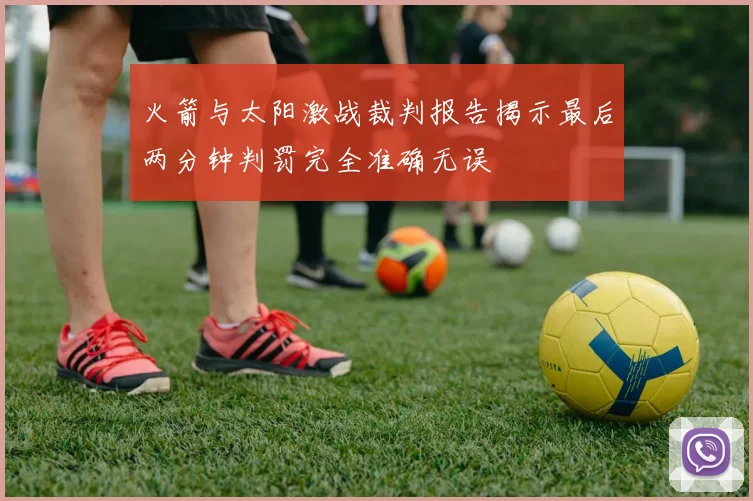 火箭与太阳激战裁判报告揭示最后两分钟判罚完全准确无误