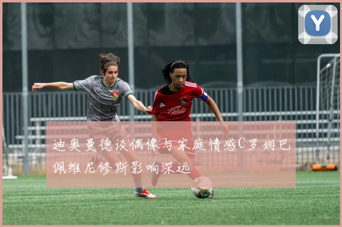 迪奥曼德谈偶像与家庭情感C罗姆巴佩维尼修斯影响深远