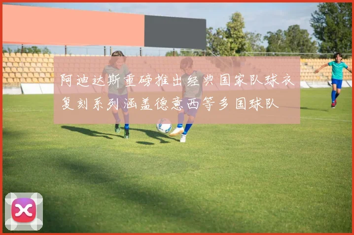 阿迪达斯重磅推出经典国家队球衣复刻系列涵盖德意西等多国球队