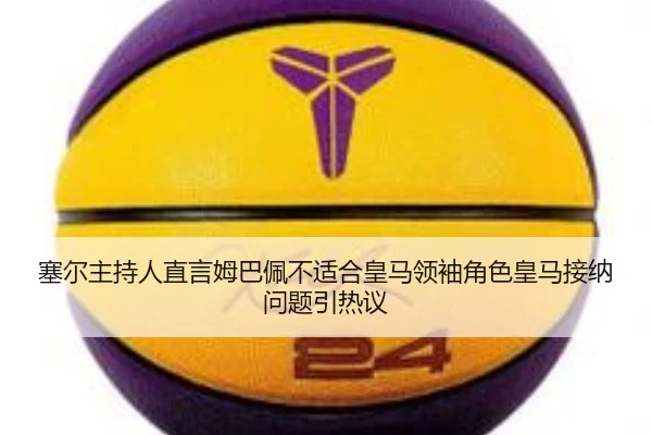 塞尔主持人直言姆巴佩不适合皇马领袖角色皇马接纳问题引热议（3377Sports）